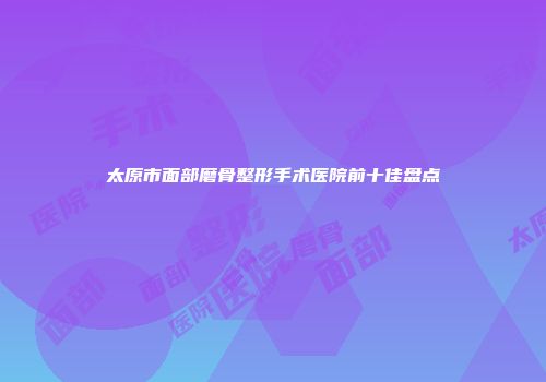 太原市面部磨骨整形手术医院前十佳盘点