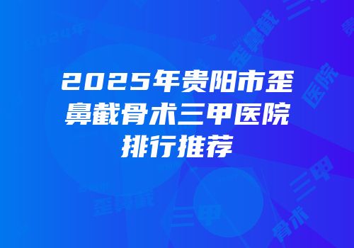 2025年贵阳市歪鼻截骨术三甲医院排行推荐