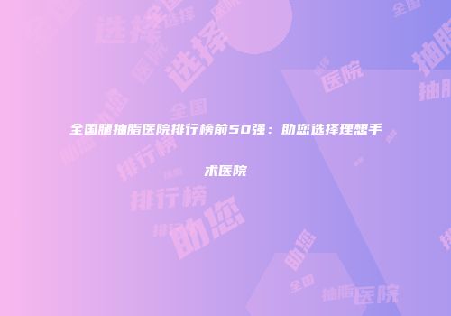 全国腿抽脂医院排行榜前50强：助您选择理想手术医院