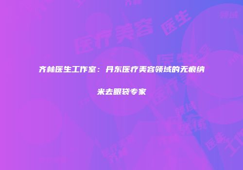 齐林医生工作室：丹东医疗美容领域的无痕纳米去眼袋专家