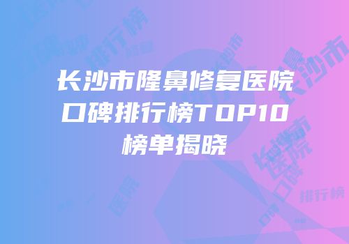 长沙市隆鼻修复医院口碑排行榜TOP10榜单揭晓