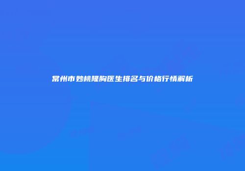 常州市妙桃隆胸医生排名与价格行情解析