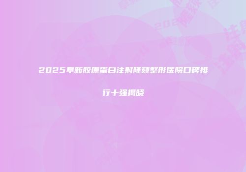 2025阜新胶原蛋白注射隆颏整形医院口碑排行十强揭晓