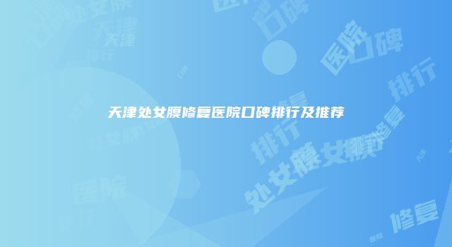 天津处女膜修复医院口碑排行及推荐