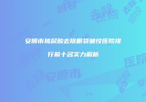 安顺市玻尿酸去除眼袋皱纹医院排行前十名实力解析
