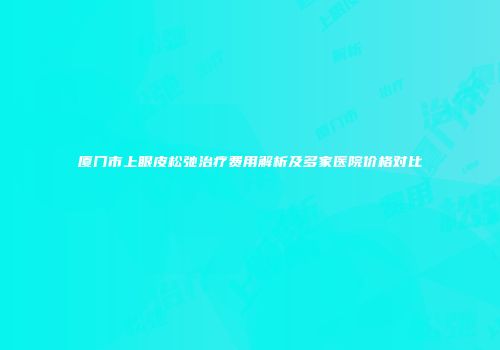 厦门市上眼皮松弛治疗费用解析及多家医院价格对比