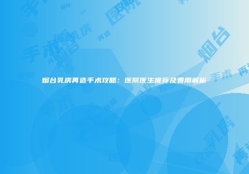 烟台乳房再造手术攻略：医院医生推荐及费用解析