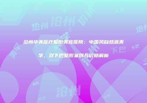 沧州华美医疗整形美容医院：中国风自然派美学，双下巴整形案例与价格解析