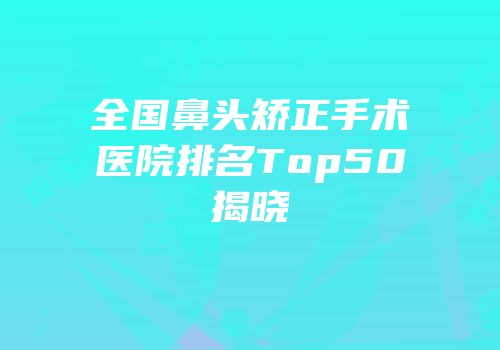 全国鼻头矫正手术医院排名Top50揭晓