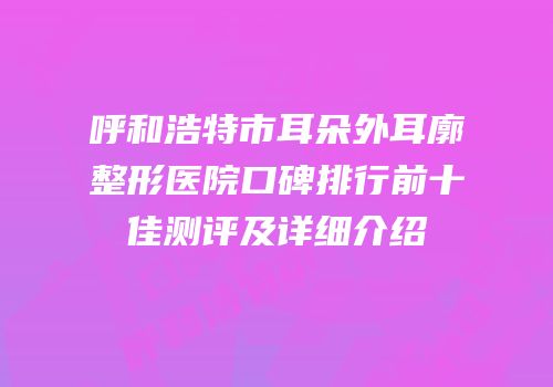 呼和浩特市耳朵外耳廓整形医院口碑排行前十佳测评及详细介绍