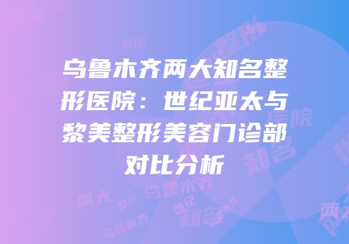 乌鲁木齐两大知名整形医院：世纪亚太与黎美整形美容门诊部对比分析