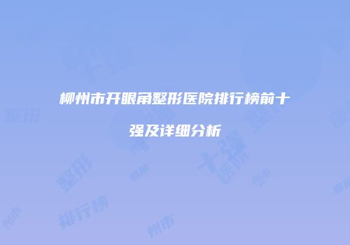 柳州市开眼角整形医院排行榜前十强及详细分析