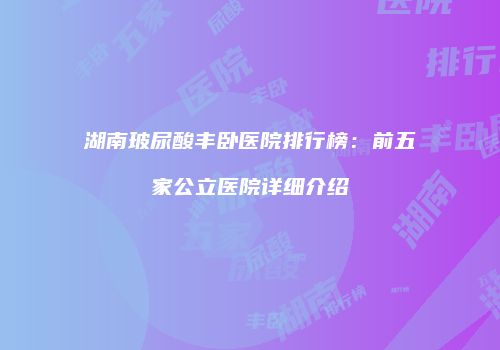 湖南玻尿酸丰卧医院排行榜：前五家公立医院详细介绍