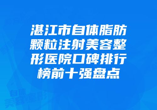 湛江市自体脂肪颗粒注射美容整形医院口碑排行榜前十强盘点