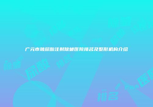 广元市玻尿酸注射除皱医院排名及整形机构介绍
