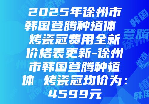 2025年徐州市韩国登腾种植体 烤瓷冠费用全新价格表更新-徐州市韩国登腾种植体 烤瓷冠均价为：4599元