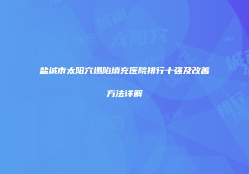 盐城市太阳穴塌陷填充医院排行十强及改善方法详解