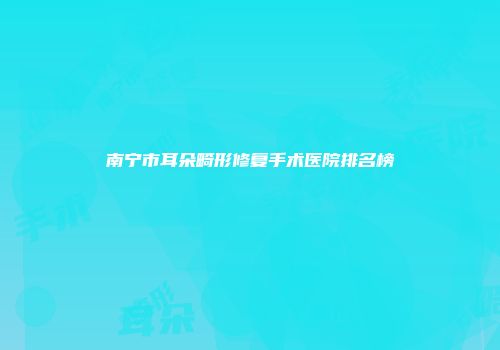 南宁市耳朵畸形修复手术医院排名榜