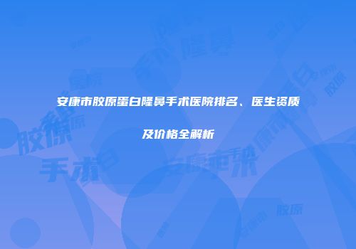 安康市胶原蛋白隆鼻手术医院排名、医生资质及价格全解析
