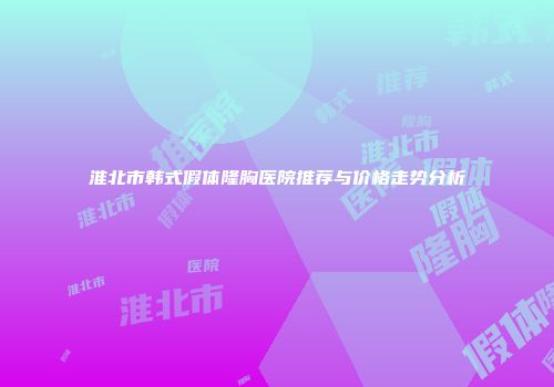淮北市韩式假体隆胸医院推荐与价格走势分析