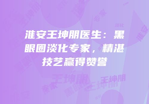 淮安王坤朋医生：黑眼圈淡化专家，精湛技艺赢得赞誉