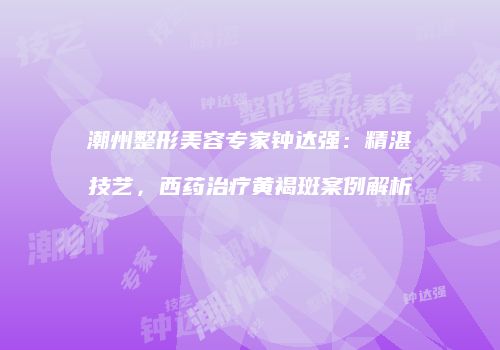 潮州整形美容专家钟达强：精湛技艺，西药治疗黄褐斑案例解析