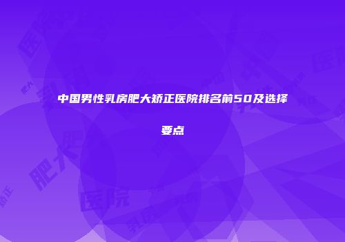 中国男性乳房肥大矫正医院排名前50及选择要点
