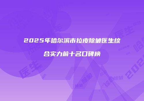 2025年哈尔滨市拉皮除皱医生综合实力前十名口碑榜