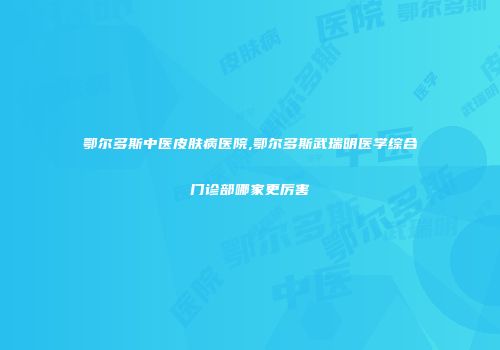 鄂尔多斯中医皮肤病医院,鄂尔多斯武瑞明医学综合门诊部哪家更厉害