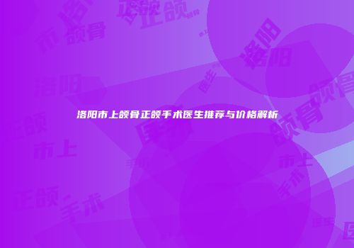 洛阳市上颌骨正颌手术医生推荐与价格解析