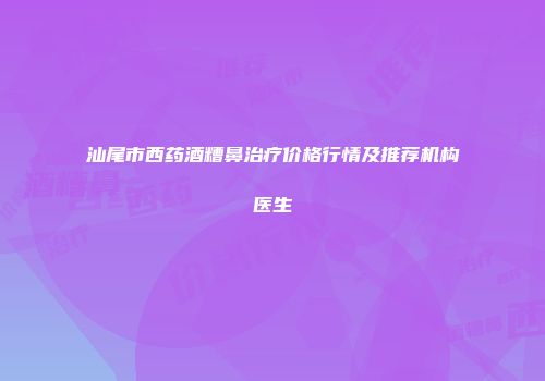 汕尾市西药酒糟鼻治疗价格行情及推荐机构医生
