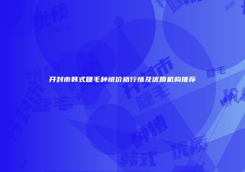 开封市韩式睫毛种植价格行情及优质机构推荐