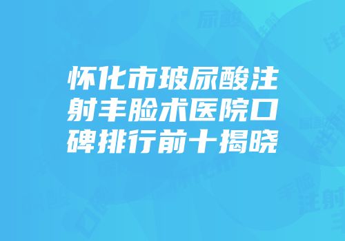 怀化市玻尿酸注射丰脸术医院口碑排行前十揭晓
