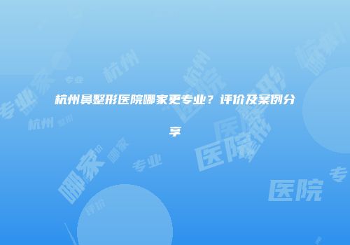 杭州鼻整形医院哪家更专业？评价及案例分享