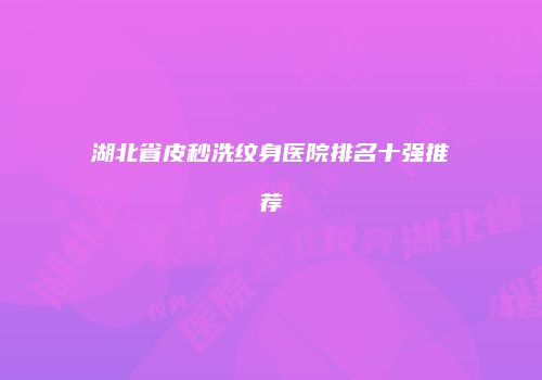湖北省皮秒洗纹身医院排名十强推荐