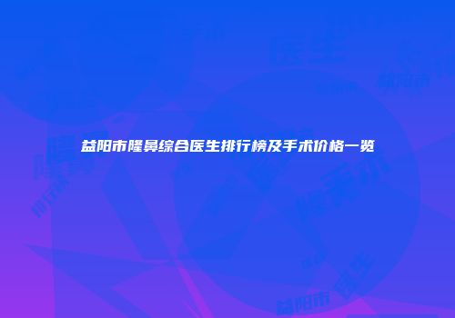 益阳市隆鼻综合医生排行榜及手术价格一览