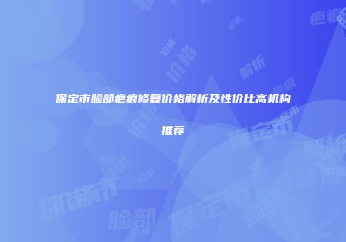 保定市脸部疤痕修复价格解析及性价比高机构推荐