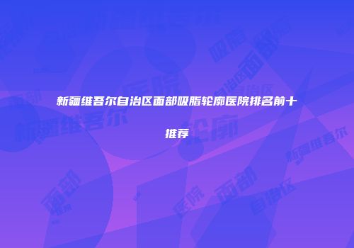 新疆维吾尔自治区面部吸脂轮廓医院排名前十推荐