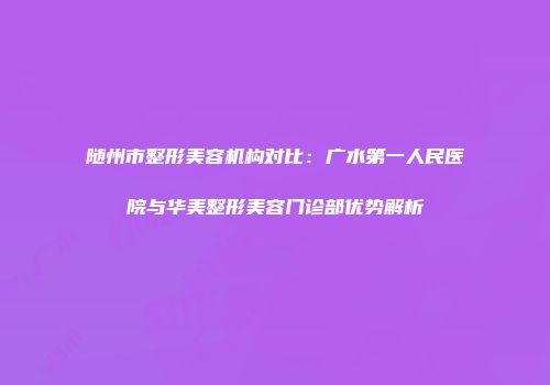 随州市整形美容机构对比：广水第一人民医院与华美整形美容门诊部优势解析