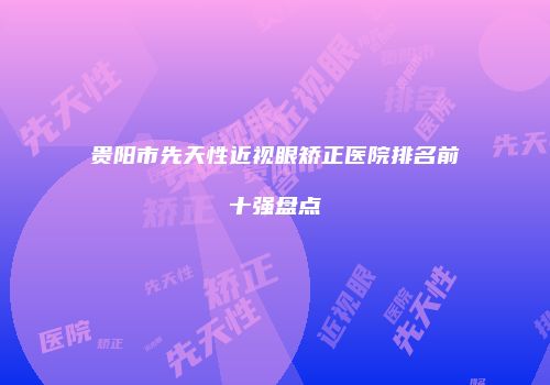 贵阳市先天性近视眼矫正医院排名前十强盘点