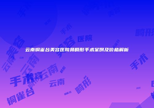 云南铜雀台美容医院鼻畸形手术案例及价格解析