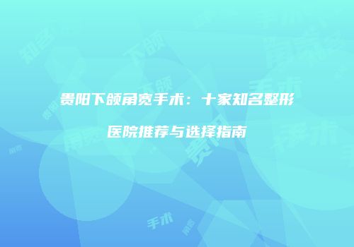 贵阳下颌角宽手术：十家知名整形医院推荐与选择指南