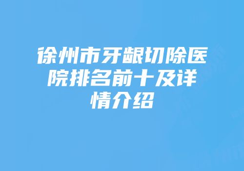 徐州市牙龈切除医院排名前十及详情介绍