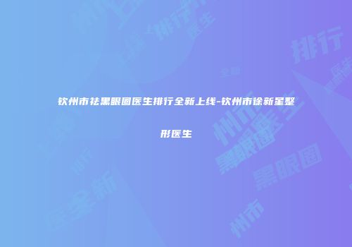 钦州市祛黑眼圈医生排行全新上线-钦州市徐新星整形医生