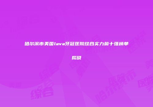 哈尔滨市美国lava牙冠医院综合实力前十强榜单揭晓