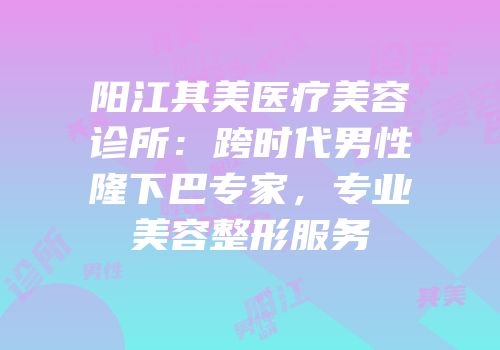 阳江其美医疗美容诊所：跨时代男性隆下巴专家，专业美容整形服务