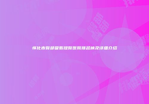 怀化市臀部吸脂提臀医院排名榜及详细介绍
