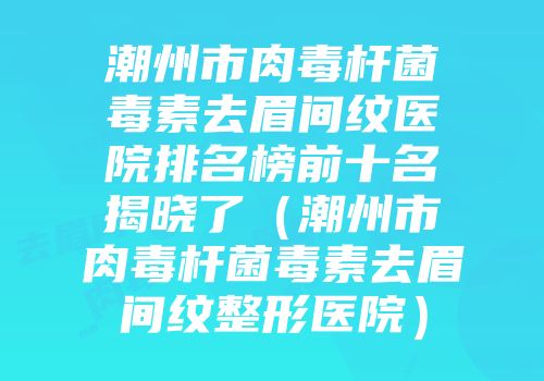 潮州市肉毒杆菌毒素去眉间纹医院排名榜前十名揭晓了（潮州市肉毒杆菌毒素去眉间纹整形医院）