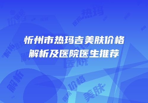 忻州市热玛吉美肤价格解析及医院医生推荐