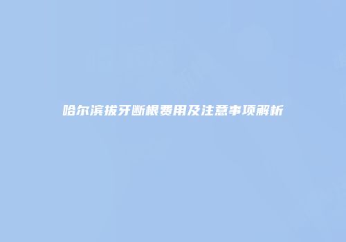 哈尔滨拔牙断根费用及注意事项解析